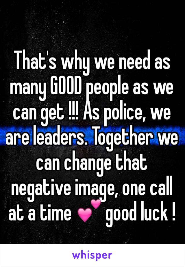That's why we need as many GOOD people as we can get !!! As police, we are leaders. Together we can change that negative image, one call at a time 💕 good luck ! 