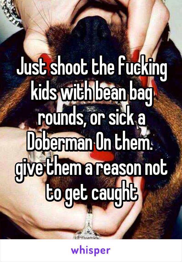 Just shoot the fucking kids with bean bag rounds, or sick a Doberman On them.  give them a reason not to get caught