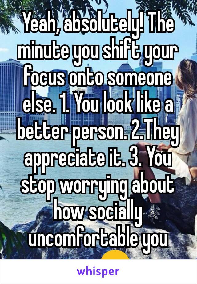 Yeah, absolutely! The minute you shift your focus onto someone else. 1. You look like a better person. 2.They appreciate it. 3. You stop worrying about how socially uncomfortable you are. 😊