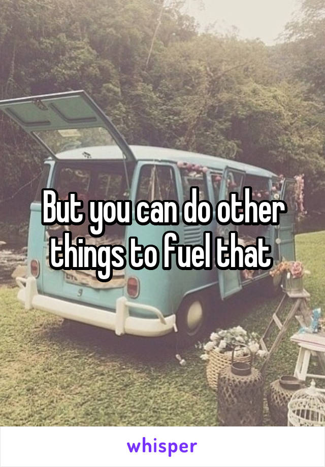 But you can do other things to fuel that 