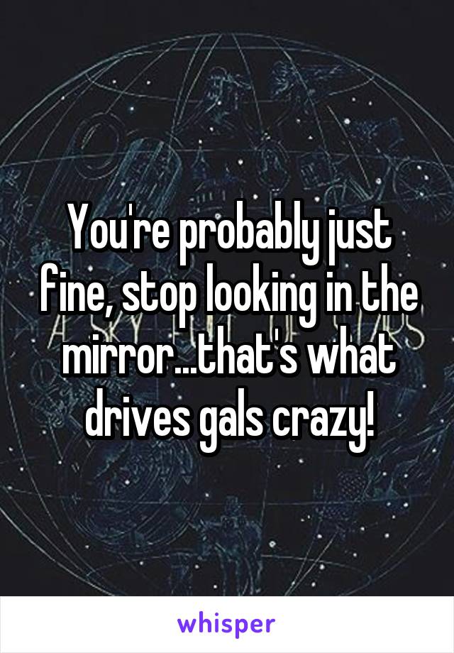 You're probably just fine, stop looking in the mirror...that's what drives gals crazy!