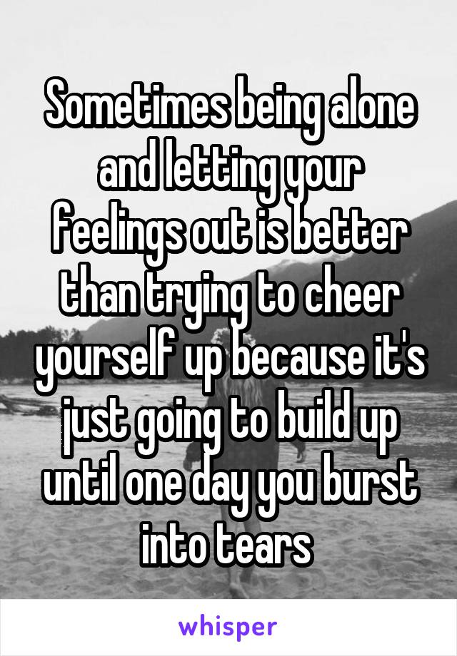 Sometimes being alone and letting your feelings out is better than trying to cheer yourself up because it's just going to build up until one day you burst into tears 