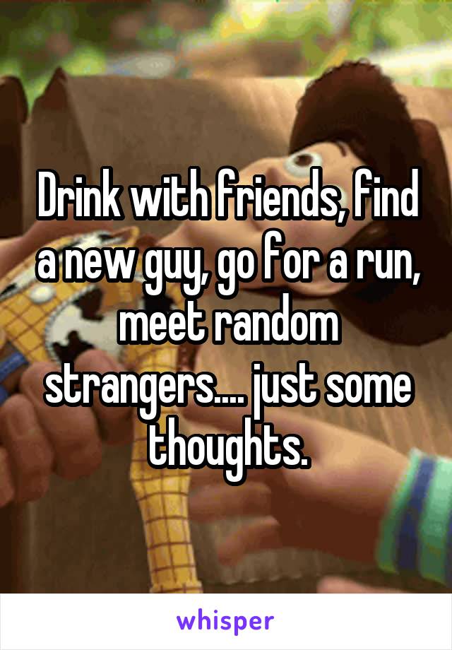 Drink with friends, find a new guy, go for a run, meet random strangers.... just some thoughts.