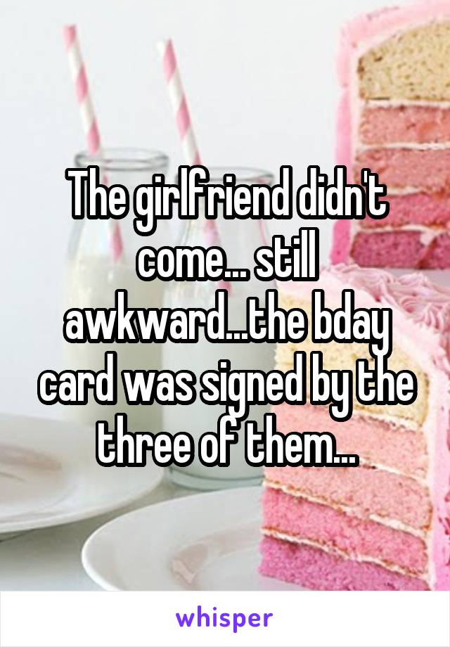 The girlfriend didn't come... still awkward...the bday card was signed by the three of them...