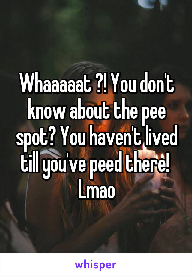 Whaaaaat ?! You don't know about the pee spot? You haven't lived till you've peed there! 
Lmao