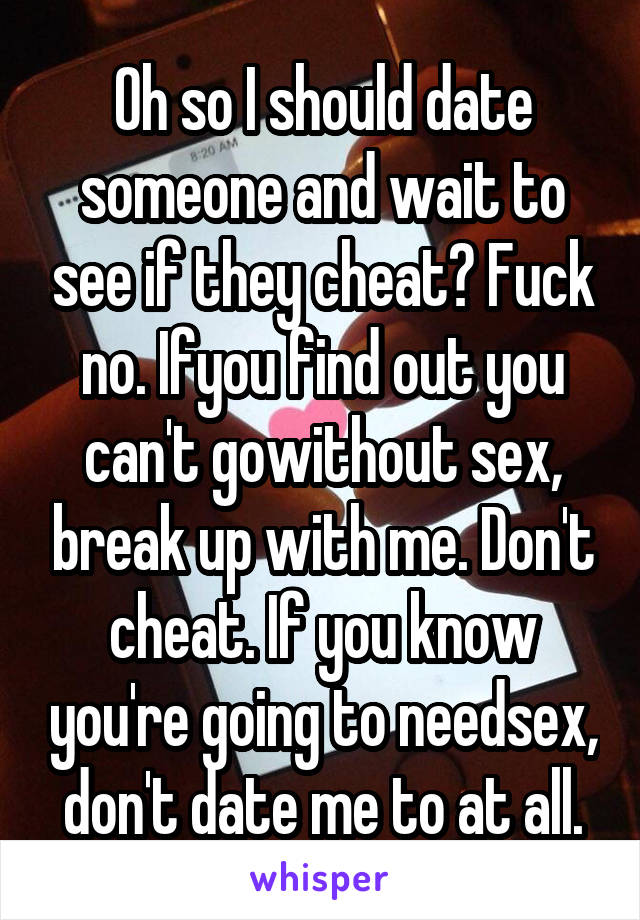 Oh so I should date someone and wait to see if they cheat? Fuck no. Ifyou find out you can't gowithout sex, break up with me. Don't cheat. If you know you're going to needsex, don't date me to at all.