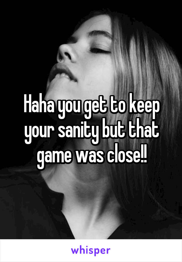 Haha you get to keep your sanity but that game was close!!