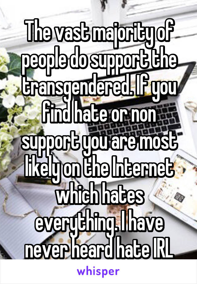 The vast majority of people do support the transgendered. If you find hate or non support you are most likely on the Internet which hates everything. I have never heard hate IRL