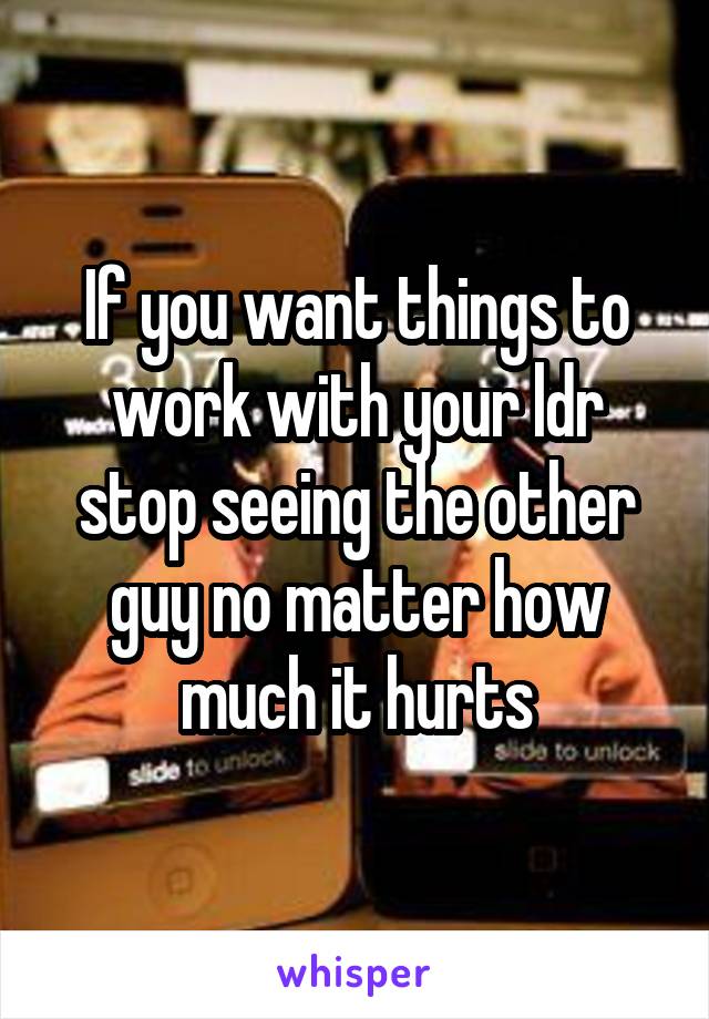 If you want things to work with your ldr stop seeing the other guy no matter how much it hurts