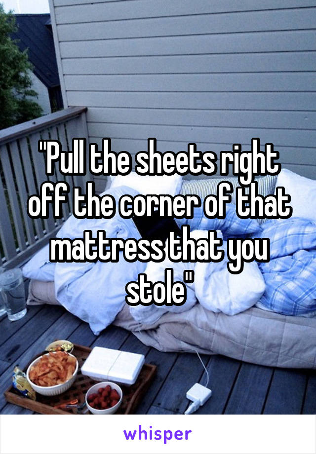 "Pull the sheets right off the corner of that mattress that you stole"