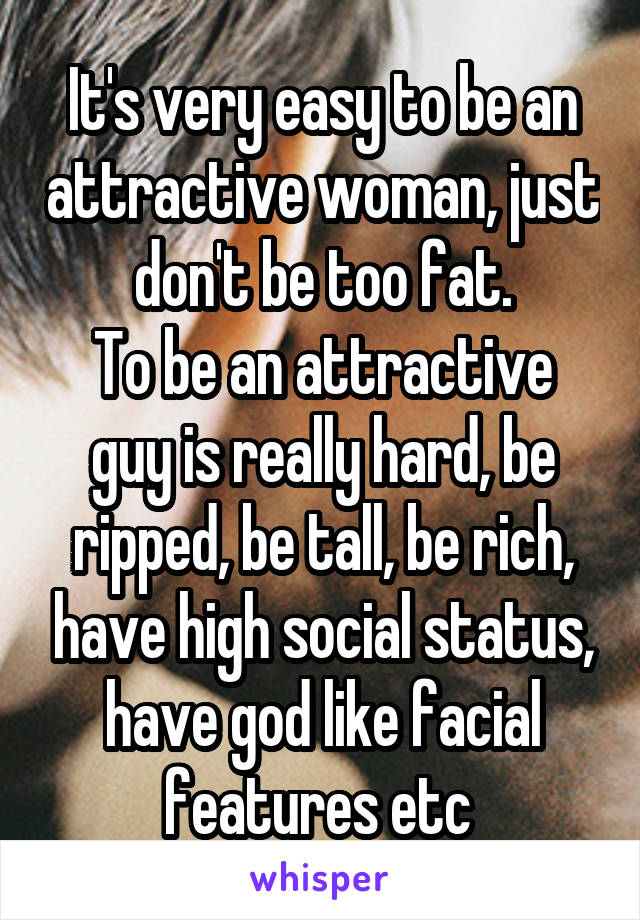 It's very easy to be an attractive woman, just don't be too fat.
To be an attractive guy is really hard, be ripped, be tall, be rich, have high social status, have god like facial features etc 