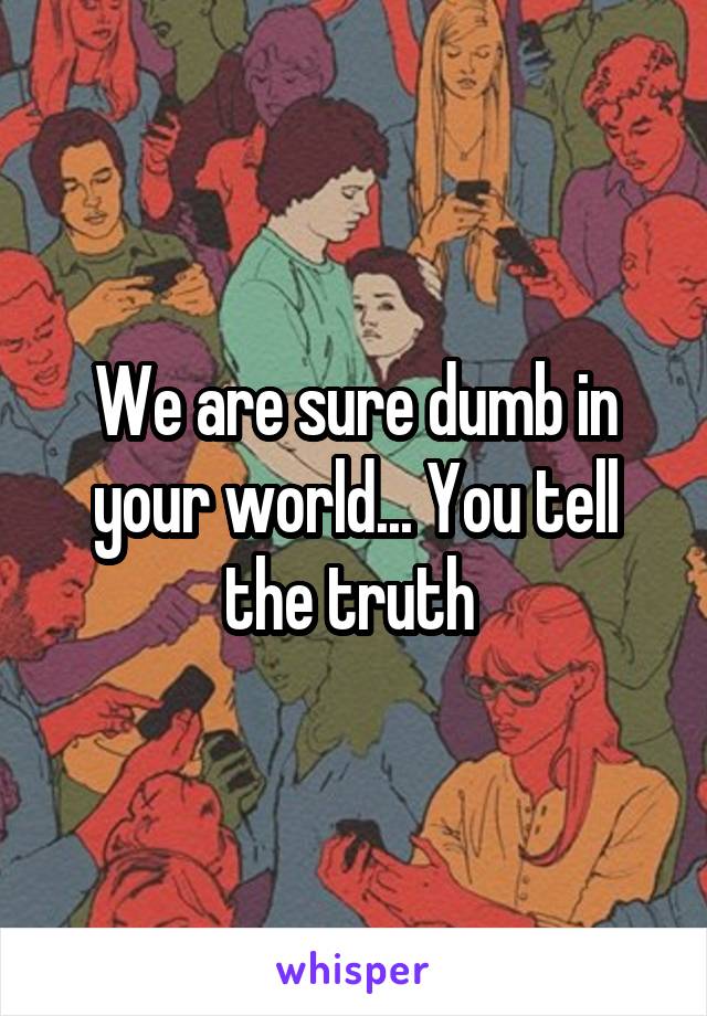 We are sure dumb in your world... You tell the truth 
