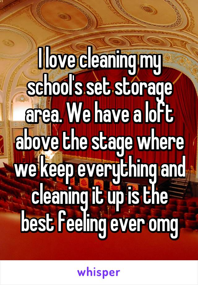 I love cleaning my school's set storage area. We have a loft above the stage where we keep everything and cleaning it up is the best feeling ever omg