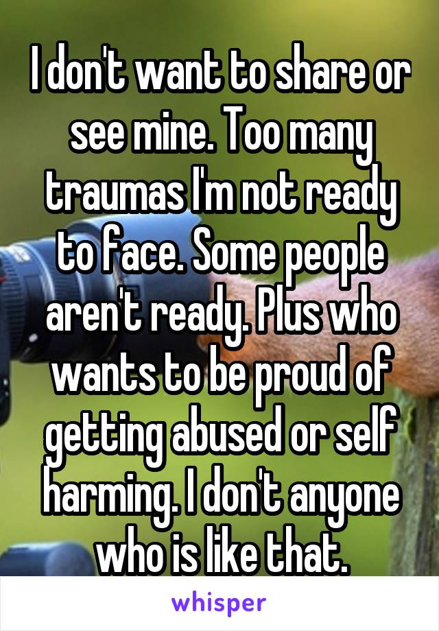 I don't want to share or see mine. Too many traumas I'm not ready to face. Some people aren't ready. Plus who wants to be proud of getting abused or self harming. I don't anyone who is like that.