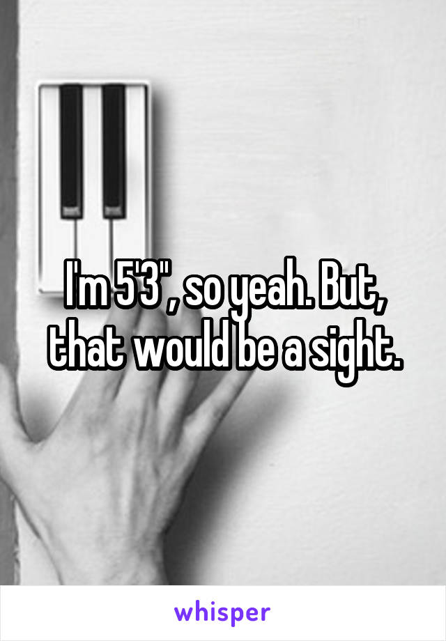 I'm 5'3'', so yeah. But, that would be a sight.