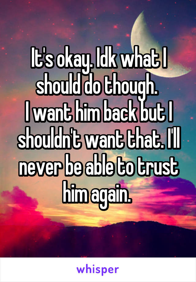 It's okay. Idk what I should do though. 
I want him back but I shouldn't want that. I'll never be able to trust him again. 

