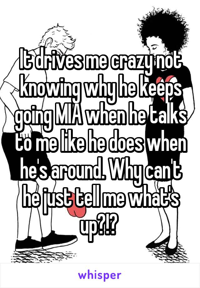 It drives me crazy not knowing why he keeps going MIA when he talks to me like he does when he's around. Why can't he just tell me what's up?!? 