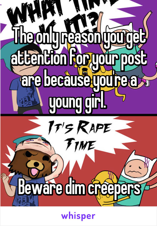 The only reason you get attention for your post are because you're a young girl. 



Beware dim creepers
