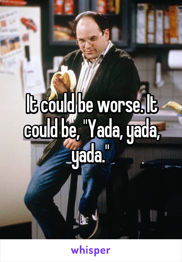 It could be worse. It could be, "Yada, yada, yada." 