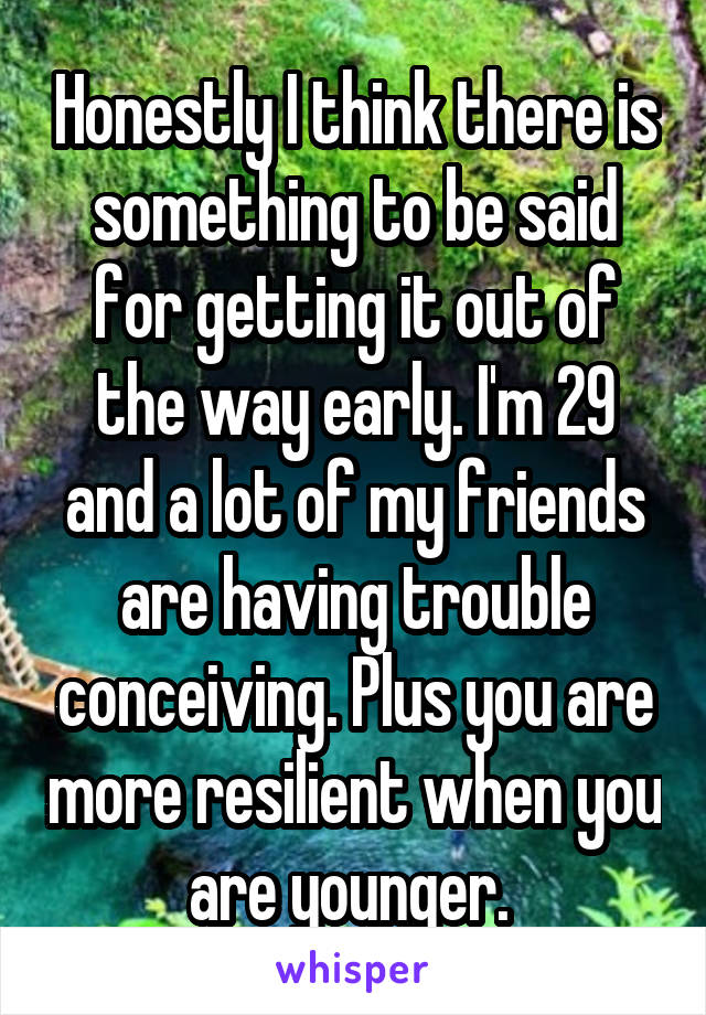 Honestly I think there is something to be said for getting it out of the way early. I'm 29 and a lot of my friends are having trouble conceiving. Plus you are more resilient when you are younger. 
