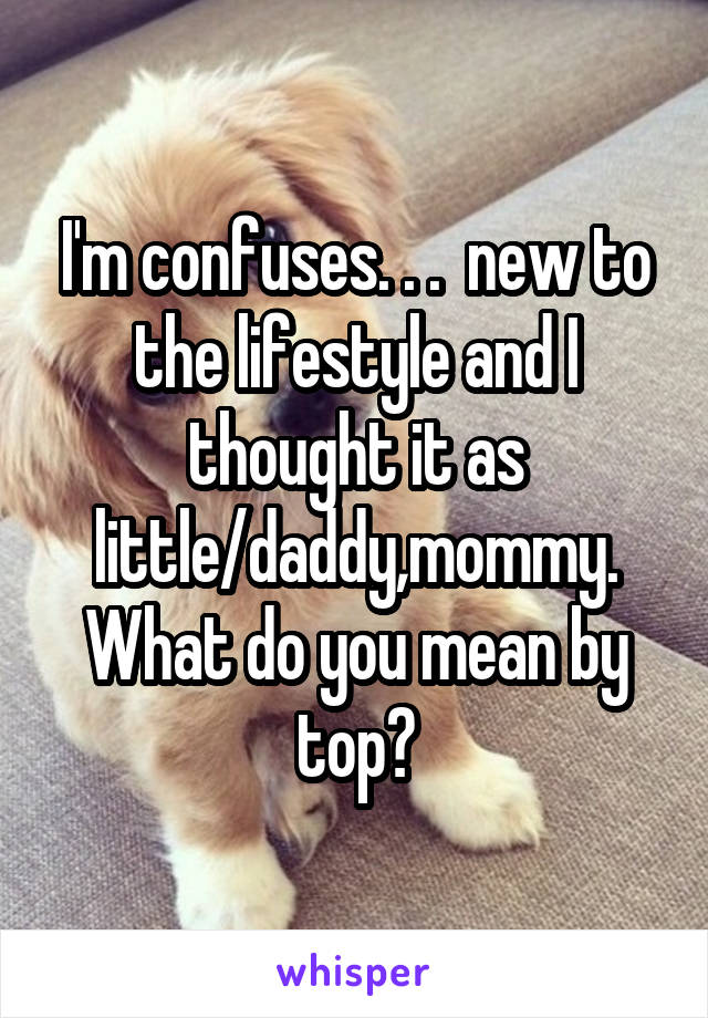 I'm confuses. . .  new to the lifestyle and I thought it as little/daddy,mommy. What do you mean by top?