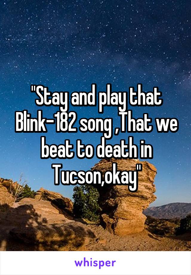 "Stay and play that Blink-182 song ,That we beat to death in Tucson,okay"