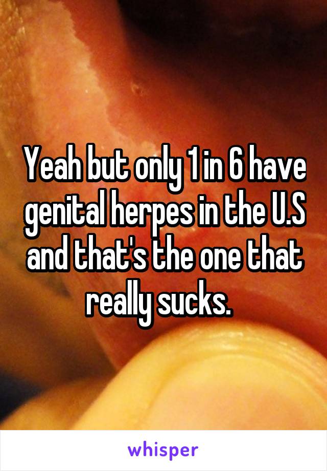 Yeah but only 1 in 6 have genital herpes in the U.S and that's the one that really sucks.  