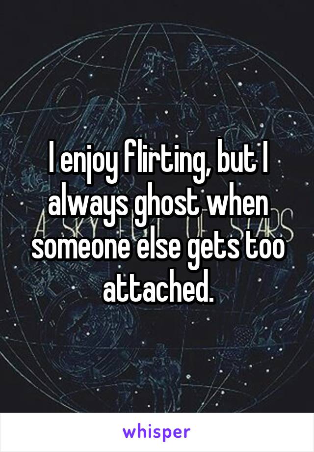 I enjoy flirting, but I always ghost when someone else gets too attached.