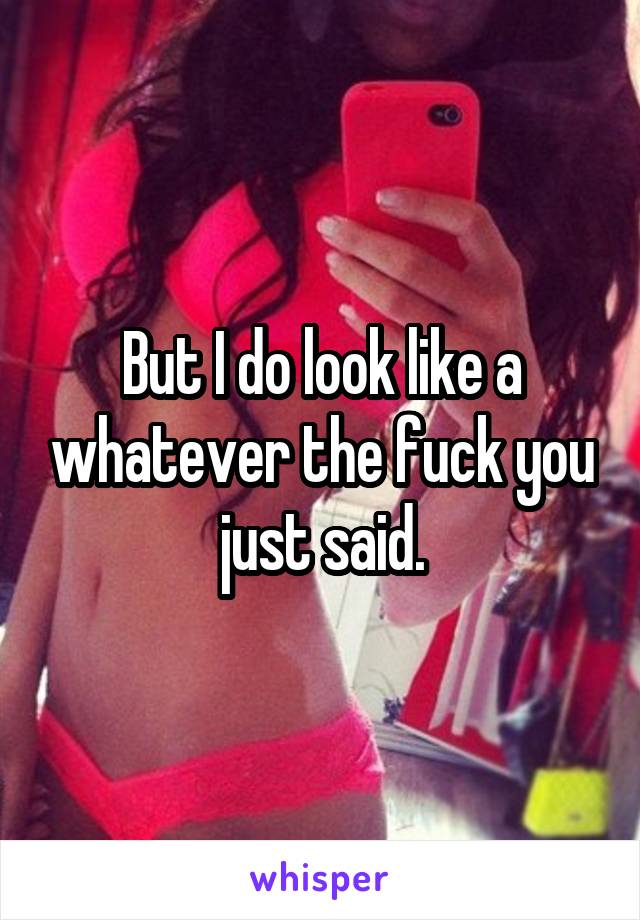 But I do look like a whatever the fuck you just said.