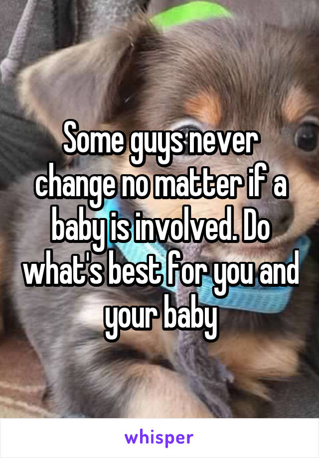 Some guys never change no matter if a baby is involved. Do what's best for you and your baby