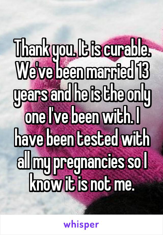 Thank you. It is curable. We've been married 13 years and he is the only one I've been with. I have been tested with all my pregnancies so I know it is not me.