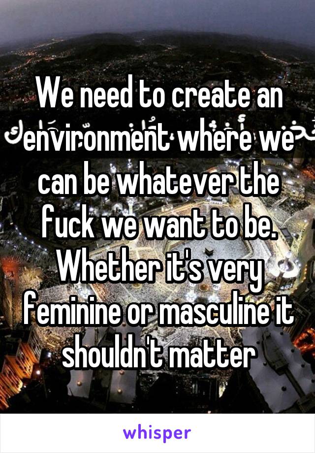 We need to create an environment where we can be whatever the fuck we want to be. Whether it's very feminine or masculine it shouldn't matter