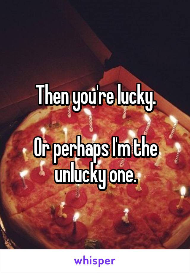 Then you're lucky.

Or perhaps I'm the unlucky one.