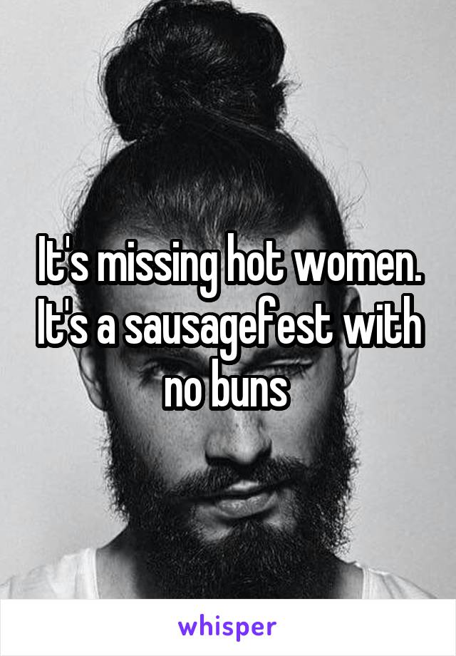 It's missing hot women. It's a sausagefest with no buns 