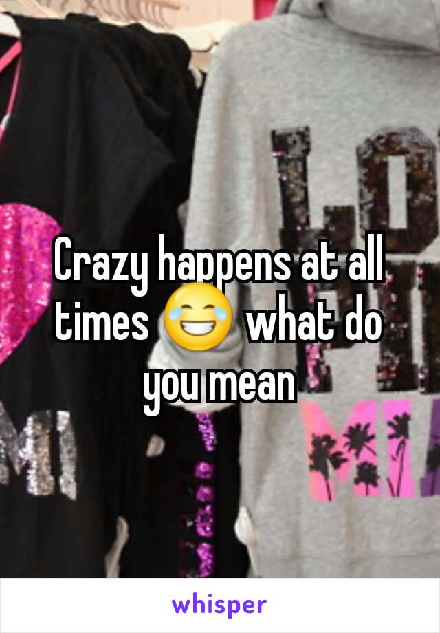 Crazy happens at all times 😂 what do you mean