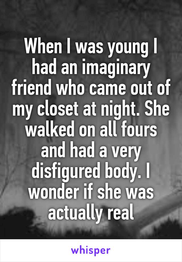When I was young I had an imaginary friend who came out of my closet at night. She walked on all fours and had a very disfigured body. I wonder if she was actually real