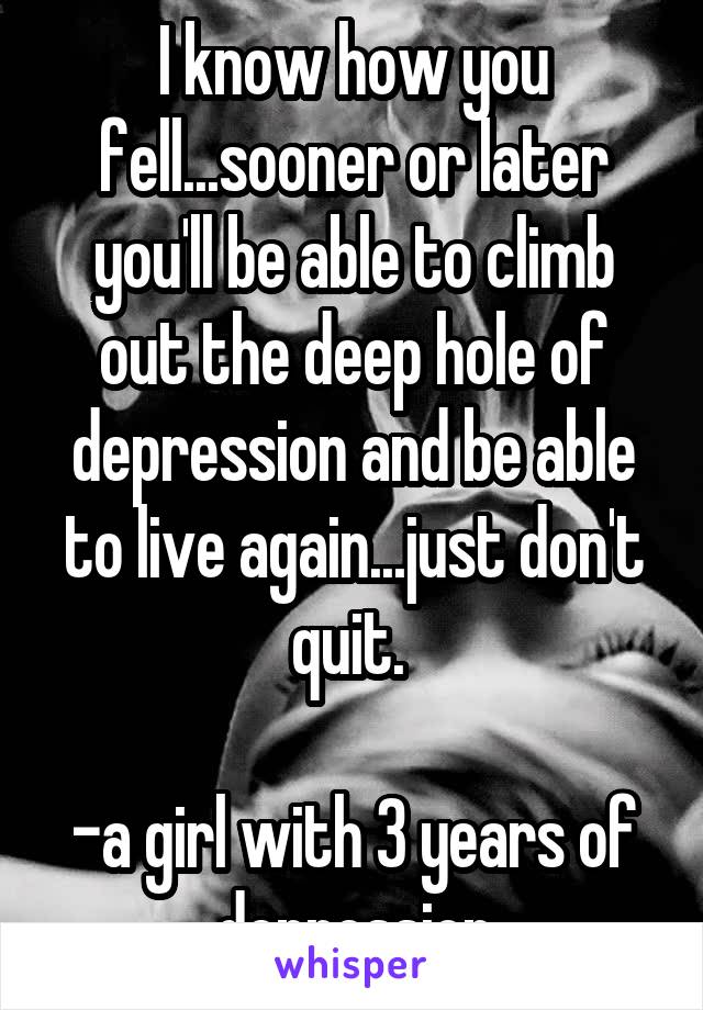 I know how you fell...sooner or later you'll be able to climb out the deep hole of depression and be able to live again...just don't quit. 

-a girl with 3 years of depression