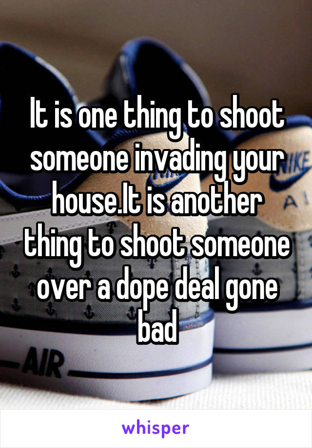 It is one thing to shoot someone invading your house.It is another thing to shoot someone over a dope deal gone bad