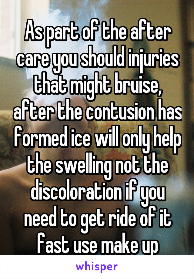 As part of the after care you should injuries that might bruise, after the contusion has formed ice will only help the swelling not the discoloration if you need to get ride of it fast use make up