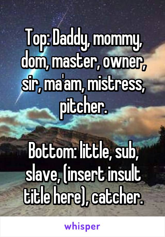 Top: Daddy, mommy, dom, master, owner, sir, ma'am, mistress, pitcher.

Bottom: little, sub, slave, (insert insult title here), catcher.