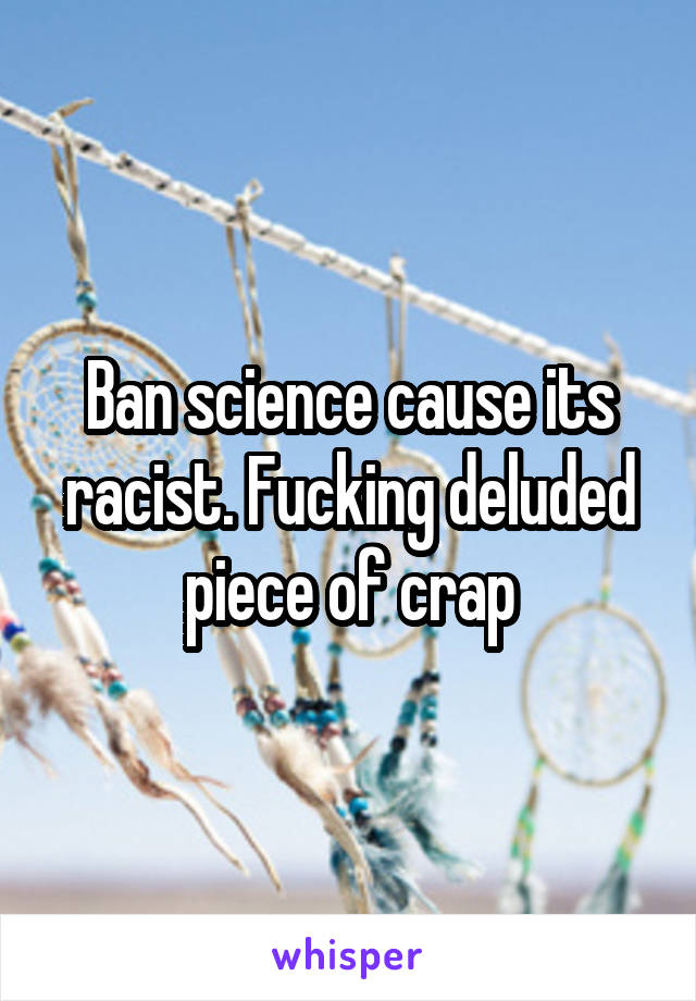 Ban science cause its racist. Fucking deluded piece of crap
