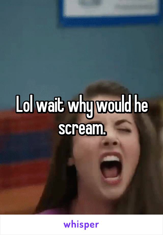 Lol wait why would he scream.