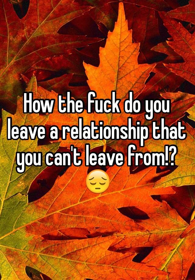 how-the-fuck-do-you-leave-a-relationship-that-you-can-t-leave-from