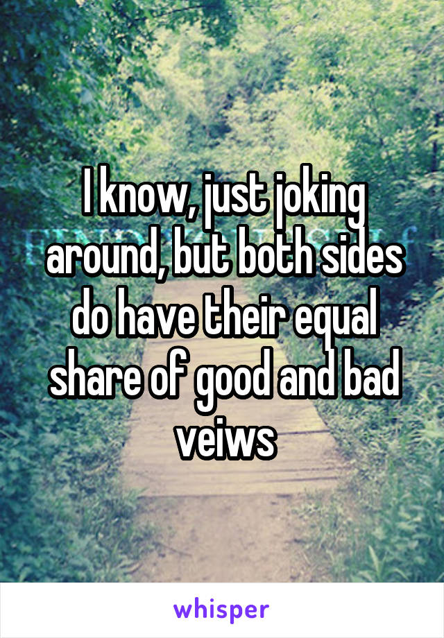 I know, just joking around, but both sides do have their equal share of good and bad veiws