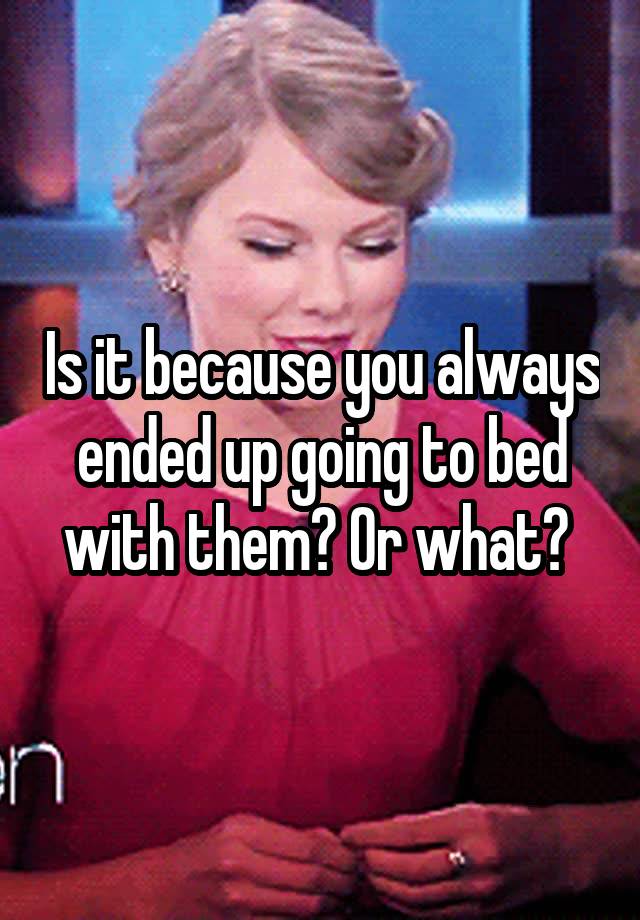 is-it-because-you-always-ended-up-going-to-bed-with-them-or-what