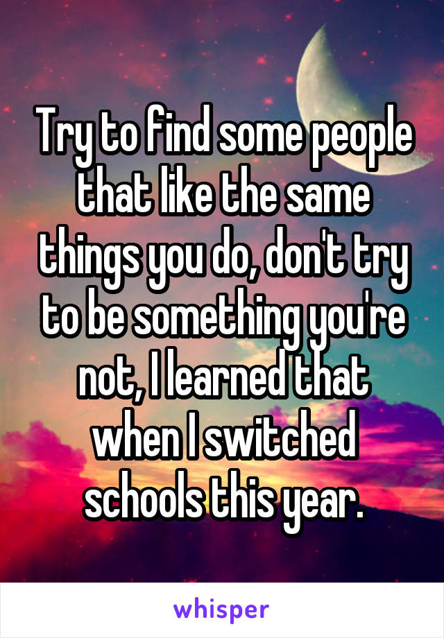 Try to find some people that like the same things you do, don't try to be something you're not, I learned that when I switched schools this year.