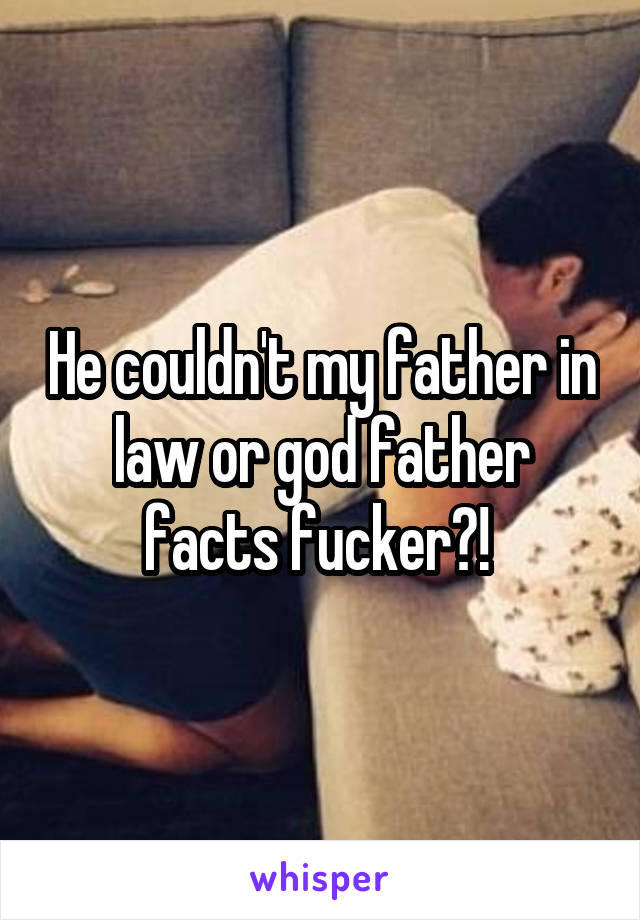 He couldn't my father in law or god father facts fucker?! 