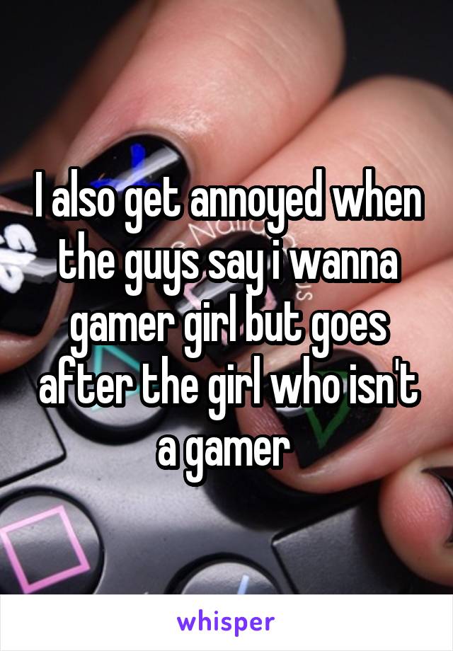 I also get annoyed when the guys say i wanna gamer girl but goes after the girl who isn't a gamer 