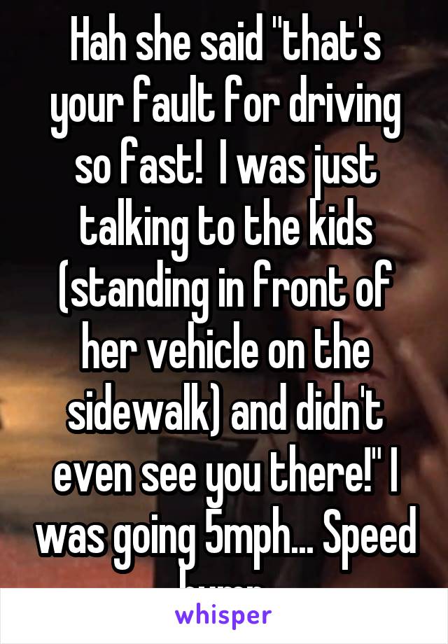 Hah she said "that's your fault for driving so fast!  I was just talking to the kids (standing in front of her vehicle on the sidewalk) and didn't even see you there!" I was going 5mph... Speed bump.