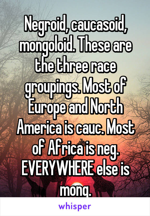 Negroid, caucasoid, mongoloid. These are the three race groupings. Most of Europe and North America is cauc. Most of Africa is neg. EVERYWHERE else is mong.